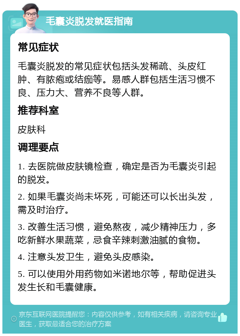 毛囊炎脱发就医指南 常见症状 毛囊炎脱发的常见症状包括头发稀疏、头皮红肿、有脓疱或结痂等。易感人群包括生活习惯不良、压力大、营养不良等人群。 推荐科室 皮肤科 调理要点 1. 去医院做皮肤镜检查，确定是否为毛囊炎引起的脱发。 2. 如果毛囊炎尚未坏死，可能还可以长出头发，需及时治疗。 3. 改善生活习惯，避免熬夜，减少精神压力，多吃新鲜水果蔬菜，忌食辛辣刺激油腻的食物。 4. 注意头发卫生，避免头皮感染。 5. 可以使用外用药物如米诺地尔等，帮助促进头发生长和毛囊健康。