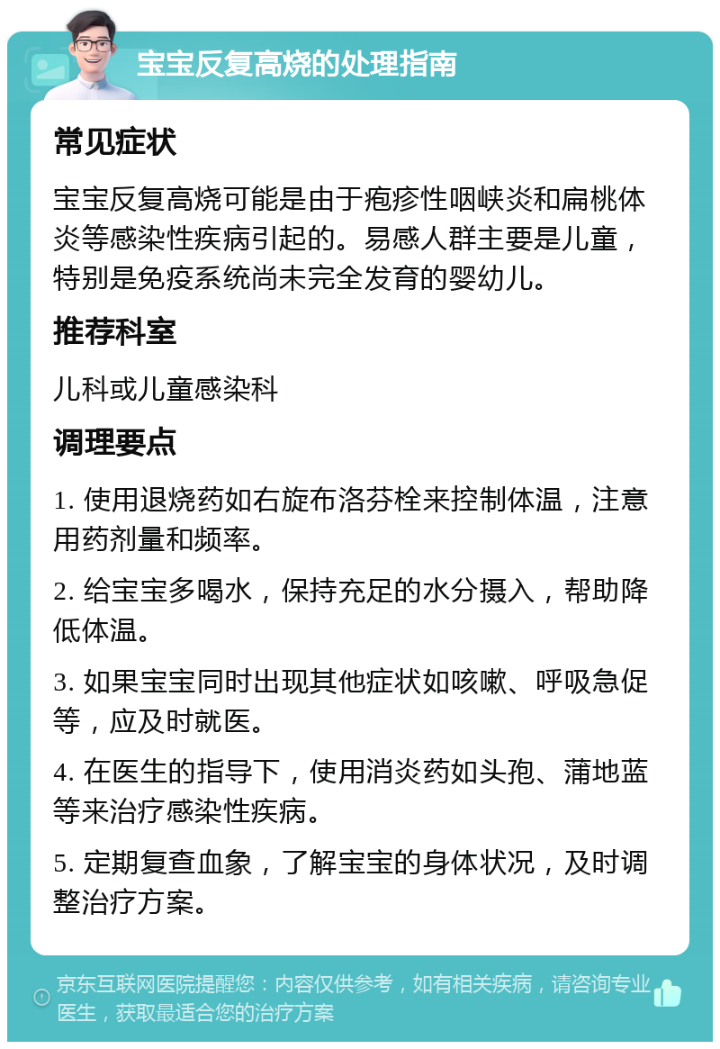 宝宝反复高烧的处理指南 常见症状 宝宝反复高烧可能是由于疱疹性咽峡炎和扁桃体炎等感染性疾病引起的。易感人群主要是儿童，特别是免疫系统尚未完全发育的婴幼儿。 推荐科室 儿科或儿童感染科 调理要点 1. 使用退烧药如右旋布洛芬栓来控制体温，注意用药剂量和频率。 2. 给宝宝多喝水，保持充足的水分摄入，帮助降低体温。 3. 如果宝宝同时出现其他症状如咳嗽、呼吸急促等，应及时就医。 4. 在医生的指导下，使用消炎药如头孢、蒲地蓝等来治疗感染性疾病。 5. 定期复查血象，了解宝宝的身体状况，及时调整治疗方案。