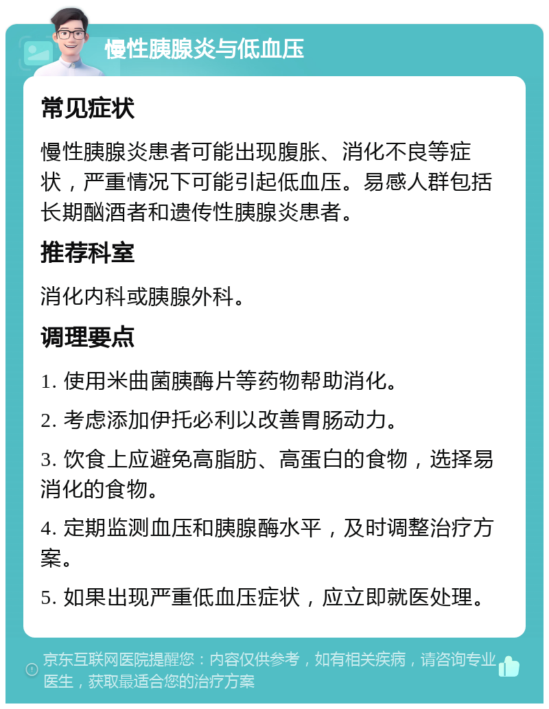 慢性胰腺炎与低血压 常见症状 慢性胰腺炎患者可能出现腹胀、消化不良等症状，严重情况下可能引起低血压。易感人群包括长期酗酒者和遗传性胰腺炎患者。 推荐科室 消化内科或胰腺外科。 调理要点 1. 使用米曲菌胰酶片等药物帮助消化。 2. 考虑添加伊托必利以改善胃肠动力。 3. 饮食上应避免高脂肪、高蛋白的食物，选择易消化的食物。 4. 定期监测血压和胰腺酶水平，及时调整治疗方案。 5. 如果出现严重低血压症状，应立即就医处理。