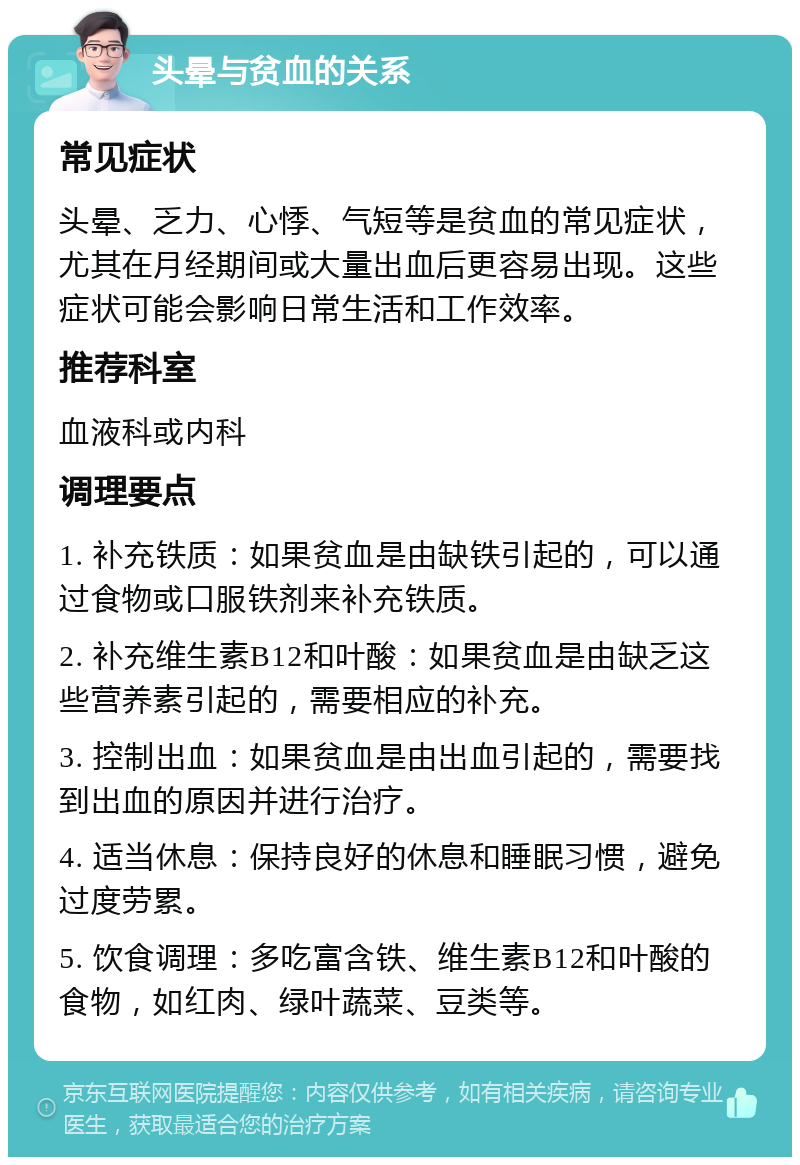 头晕与贫血的关系 常见症状 头晕、乏力、心悸、气短等是贫血的常见症状，尤其在月经期间或大量出血后更容易出现。这些症状可能会影响日常生活和工作效率。 推荐科室 血液科或内科 调理要点 1. 补充铁质：如果贫血是由缺铁引起的，可以通过食物或口服铁剂来补充铁质。 2. 补充维生素B12和叶酸：如果贫血是由缺乏这些营养素引起的，需要相应的补充。 3. 控制出血：如果贫血是由出血引起的，需要找到出血的原因并进行治疗。 4. 适当休息：保持良好的休息和睡眠习惯，避免过度劳累。 5. 饮食调理：多吃富含铁、维生素B12和叶酸的食物，如红肉、绿叶蔬菜、豆类等。