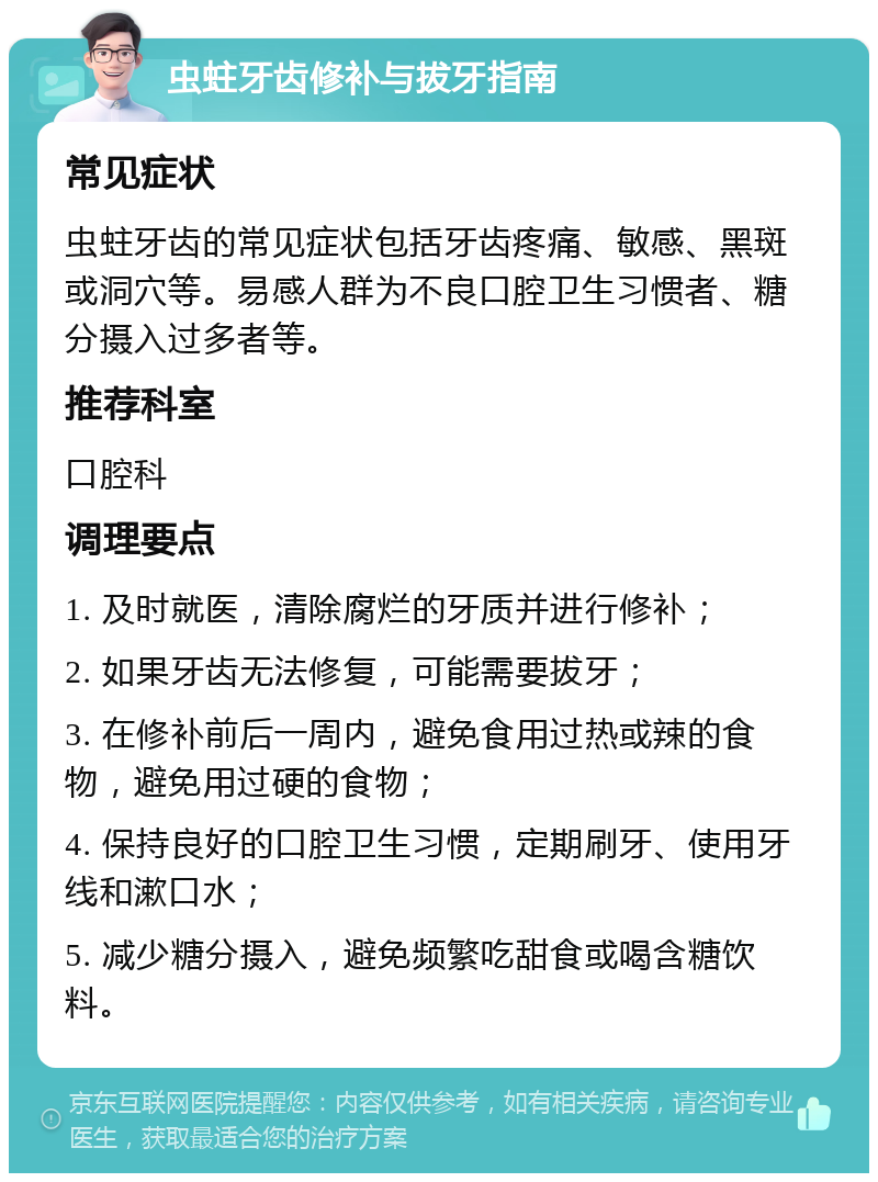 虫蛀牙齿修补与拔牙指南 常见症状 虫蛀牙齿的常见症状包括牙齿疼痛、敏感、黑斑或洞穴等。易感人群为不良口腔卫生习惯者、糖分摄入过多者等。 推荐科室 口腔科 调理要点 1. 及时就医，清除腐烂的牙质并进行修补； 2. 如果牙齿无法修复，可能需要拔牙； 3. 在修补前后一周内，避免食用过热或辣的食物，避免用过硬的食物； 4. 保持良好的口腔卫生习惯，定期刷牙、使用牙线和漱口水； 5. 减少糖分摄入，避免频繁吃甜食或喝含糖饮料。