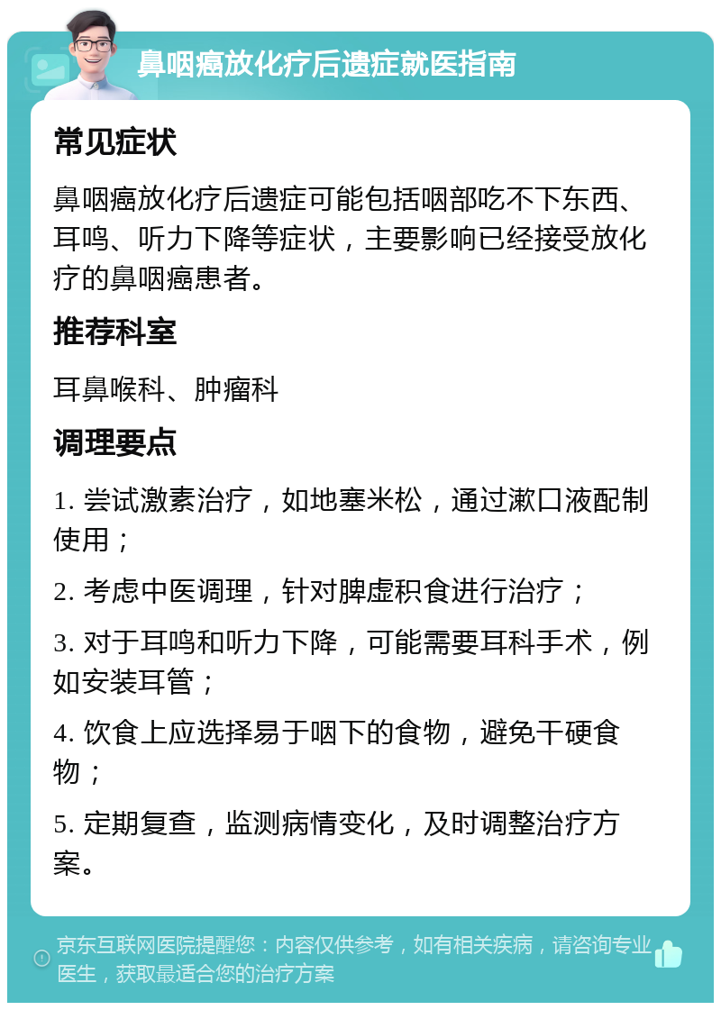 鼻咽癌放化疗后遗症就医指南 常见症状 鼻咽癌放化疗后遗症可能包括咽部吃不下东西、耳鸣、听力下降等症状，主要影响已经接受放化疗的鼻咽癌患者。 推荐科室 耳鼻喉科、肿瘤科 调理要点 1. 尝试激素治疗，如地塞米松，通过漱口液配制使用； 2. 考虑中医调理，针对脾虚积食进行治疗； 3. 对于耳鸣和听力下降，可能需要耳科手术，例如安装耳管； 4. 饮食上应选择易于咽下的食物，避免干硬食物； 5. 定期复查，监测病情变化，及时调整治疗方案。