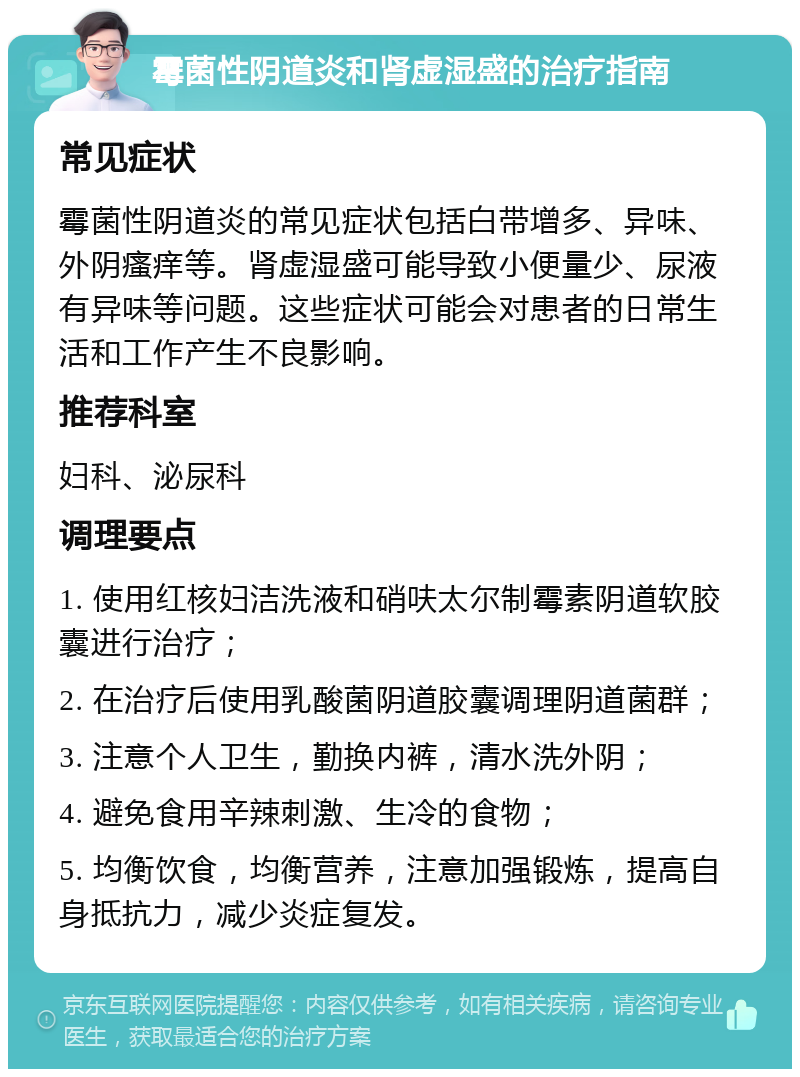 霉菌性阴道炎和肾虚湿盛的治疗指南 常见症状 霉菌性阴道炎的常见症状包括白带增多、异味、外阴瘙痒等。肾虚湿盛可能导致小便量少、尿液有异味等问题。这些症状可能会对患者的日常生活和工作产生不良影响。 推荐科室 妇科、泌尿科 调理要点 1. 使用红核妇洁洗液和硝呋太尔制霉素阴道软胶囊进行治疗； 2. 在治疗后使用乳酸菌阴道胶囊调理阴道菌群； 3. 注意个人卫生，勤换内裤，清水洗外阴； 4. 避免食用辛辣刺激、生冷的食物； 5. 均衡饮食，均衡营养，注意加强锻炼，提高自身抵抗力，减少炎症复发。