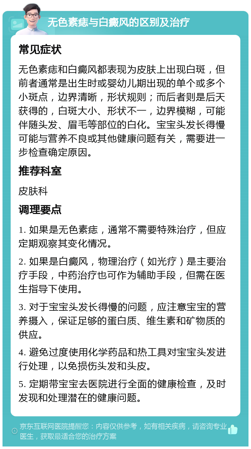 无色素痣与白癜风的区别及治疗 常见症状 无色素痣和白癜风都表现为皮肤上出现白斑，但前者通常是出生时或婴幼儿期出现的单个或多个小斑点，边界清晰，形状规则；而后者则是后天获得的，白斑大小、形状不一，边界模糊，可能伴随头发、眉毛等部位的白化。宝宝头发长得慢可能与营养不良或其他健康问题有关，需要进一步检查确定原因。 推荐科室 皮肤科 调理要点 1. 如果是无色素痣，通常不需要特殊治疗，但应定期观察其变化情况。 2. 如果是白癜风，物理治疗（如光疗）是主要治疗手段，中药治疗也可作为辅助手段，但需在医生指导下使用。 3. 对于宝宝头发长得慢的问题，应注意宝宝的营养摄入，保证足够的蛋白质、维生素和矿物质的供应。 4. 避免过度使用化学药品和热工具对宝宝头发进行处理，以免损伤头发和头皮。 5. 定期带宝宝去医院进行全面的健康检查，及时发现和处理潜在的健康问题。