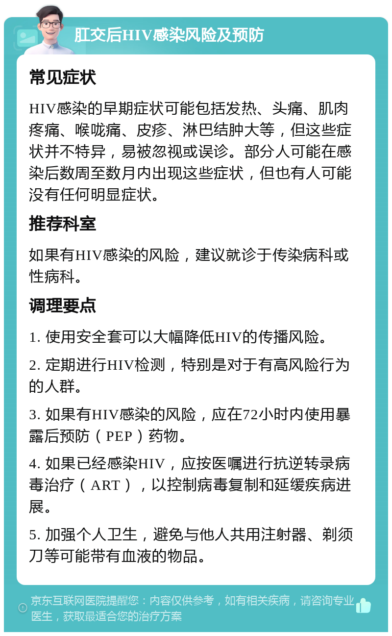 肛交后HIV感染风险及预防 常见症状 HIV感染的早期症状可能包括发热、头痛、肌肉疼痛、喉咙痛、皮疹、淋巴结肿大等，但这些症状并不特异，易被忽视或误诊。部分人可能在感染后数周至数月内出现这些症状，但也有人可能没有任何明显症状。 推荐科室 如果有HIV感染的风险，建议就诊于传染病科或性病科。 调理要点 1. 使用安全套可以大幅降低HIV的传播风险。 2. 定期进行HIV检测，特别是对于有高风险行为的人群。 3. 如果有HIV感染的风险，应在72小时内使用暴露后预防（PEP）药物。 4. 如果已经感染HIV，应按医嘱进行抗逆转录病毒治疗（ART），以控制病毒复制和延缓疾病进展。 5. 加强个人卫生，避免与他人共用注射器、剃须刀等可能带有血液的物品。