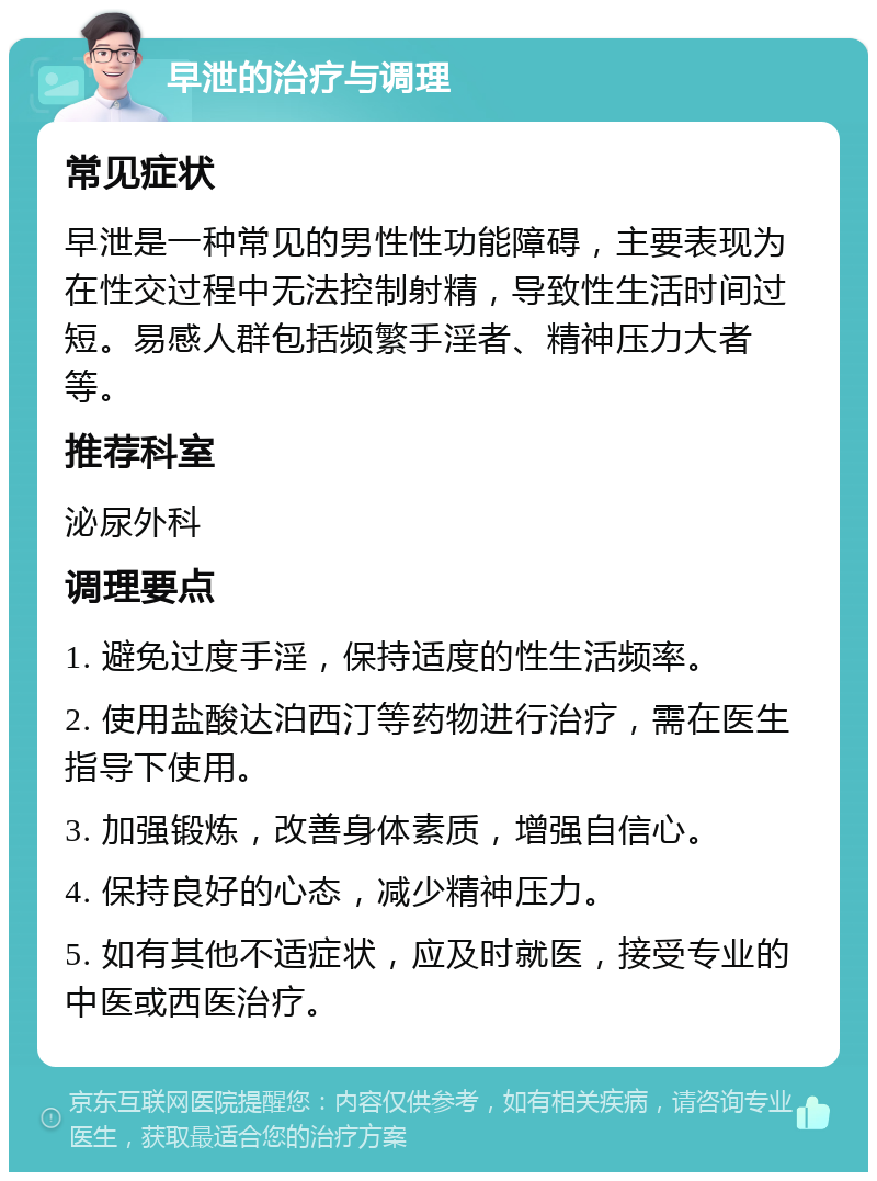 早泄的治疗与调理 常见症状 早泄是一种常见的男性性功能障碍，主要表现为在性交过程中无法控制射精，导致性生活时间过短。易感人群包括频繁手淫者、精神压力大者等。 推荐科室 泌尿外科 调理要点 1. 避免过度手淫，保持适度的性生活频率。 2. 使用盐酸达泊西汀等药物进行治疗，需在医生指导下使用。 3. 加强锻炼，改善身体素质，增强自信心。 4. 保持良好的心态，减少精神压力。 5. 如有其他不适症状，应及时就医，接受专业的中医或西医治疗。