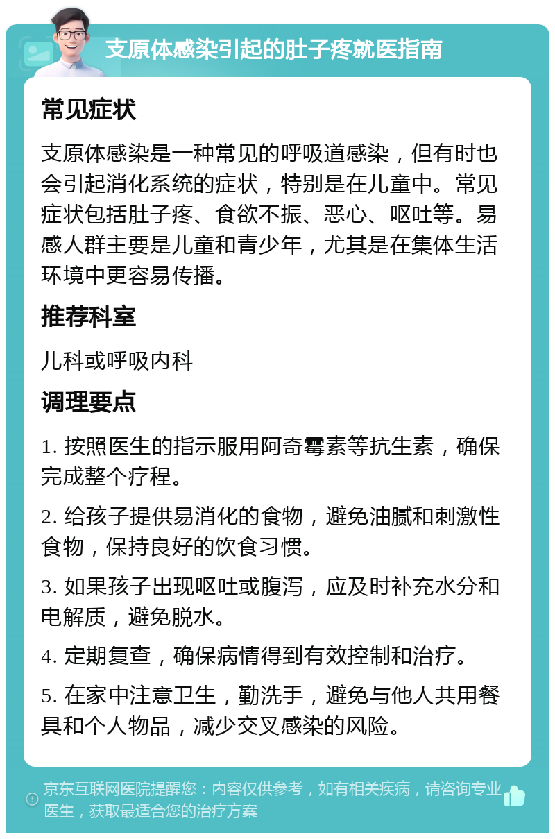 支原体感染引起的肚子疼就医指南 常见症状 支原体感染是一种常见的呼吸道感染，但有时也会引起消化系统的症状，特别是在儿童中。常见症状包括肚子疼、食欲不振、恶心、呕吐等。易感人群主要是儿童和青少年，尤其是在集体生活环境中更容易传播。 推荐科室 儿科或呼吸内科 调理要点 1. 按照医生的指示服用阿奇霉素等抗生素，确保完成整个疗程。 2. 给孩子提供易消化的食物，避免油腻和刺激性食物，保持良好的饮食习惯。 3. 如果孩子出现呕吐或腹泻，应及时补充水分和电解质，避免脱水。 4. 定期复查，确保病情得到有效控制和治疗。 5. 在家中注意卫生，勤洗手，避免与他人共用餐具和个人物品，减少交叉感染的风险。