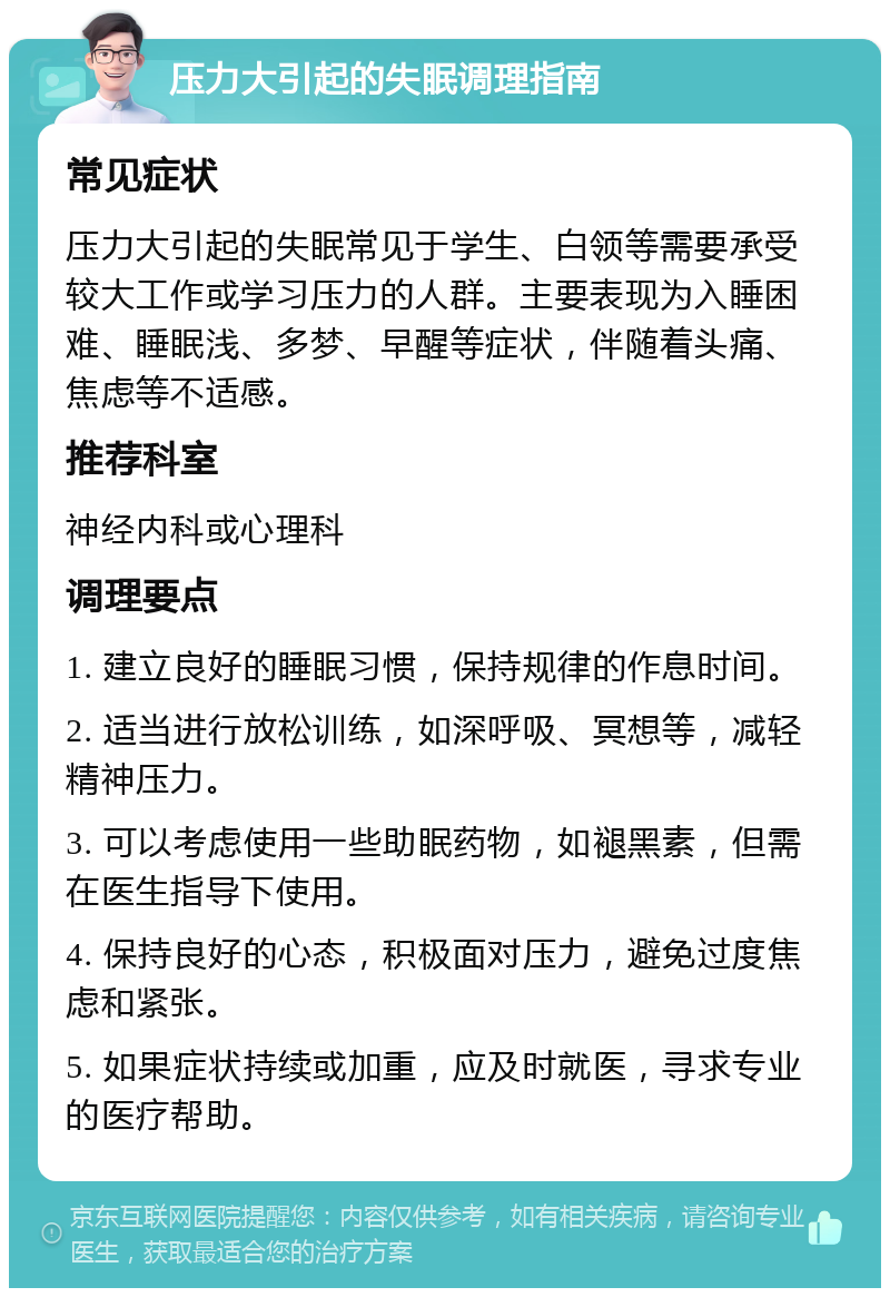 压力大引起的失眠调理指南 常见症状 压力大引起的失眠常见于学生、白领等需要承受较大工作或学习压力的人群。主要表现为入睡困难、睡眠浅、多梦、早醒等症状，伴随着头痛、焦虑等不适感。 推荐科室 神经内科或心理科 调理要点 1. 建立良好的睡眠习惯，保持规律的作息时间。 2. 适当进行放松训练，如深呼吸、冥想等，减轻精神压力。 3. 可以考虑使用一些助眠药物，如褪黑素，但需在医生指导下使用。 4. 保持良好的心态，积极面对压力，避免过度焦虑和紧张。 5. 如果症状持续或加重，应及时就医，寻求专业的医疗帮助。