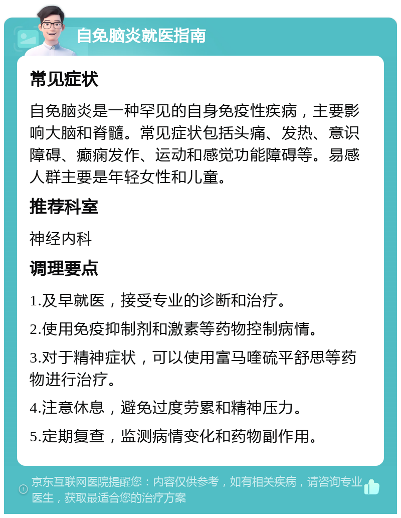 自免脑炎就医指南 常见症状 自免脑炎是一种罕见的自身免疫性疾病，主要影响大脑和脊髓。常见症状包括头痛、发热、意识障碍、癫痫发作、运动和感觉功能障碍等。易感人群主要是年轻女性和儿童。 推荐科室 神经内科 调理要点 1.及早就医，接受专业的诊断和治疗。 2.使用免疫抑制剂和激素等药物控制病情。 3.对于精神症状，可以使用富马喹硫平舒思等药物进行治疗。 4.注意休息，避免过度劳累和精神压力。 5.定期复查，监测病情变化和药物副作用。