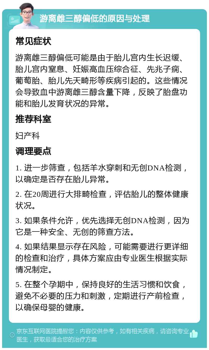 游离雌三醇偏低的原因与处理 常见症状 游离雌三醇偏低可能是由于胎儿宫内生长迟缓、胎儿宫内窒息、妊娠高血压综合征、先兆子痫、葡萄胎、胎儿先天畸形等疾病引起的。这些情况会导致血中游离雌三醇含量下降，反映了胎盘功能和胎儿发育状况的异常。 推荐科室 妇产科 调理要点 1. 进一步筛查，包括羊水穿刺和无创DNA检测，以确定是否存在胎儿异常。 2. 在20周进行大排畸检查，评估胎儿的整体健康状况。 3. 如果条件允许，优先选择无创DNA检测，因为它是一种安全、无创的筛查方法。 4. 如果结果显示存在风险，可能需要进行更详细的检查和治疗，具体方案应由专业医生根据实际情况制定。 5. 在整个孕期中，保持良好的生活习惯和饮食，避免不必要的压力和刺激，定期进行产前检查，以确保母婴的健康。