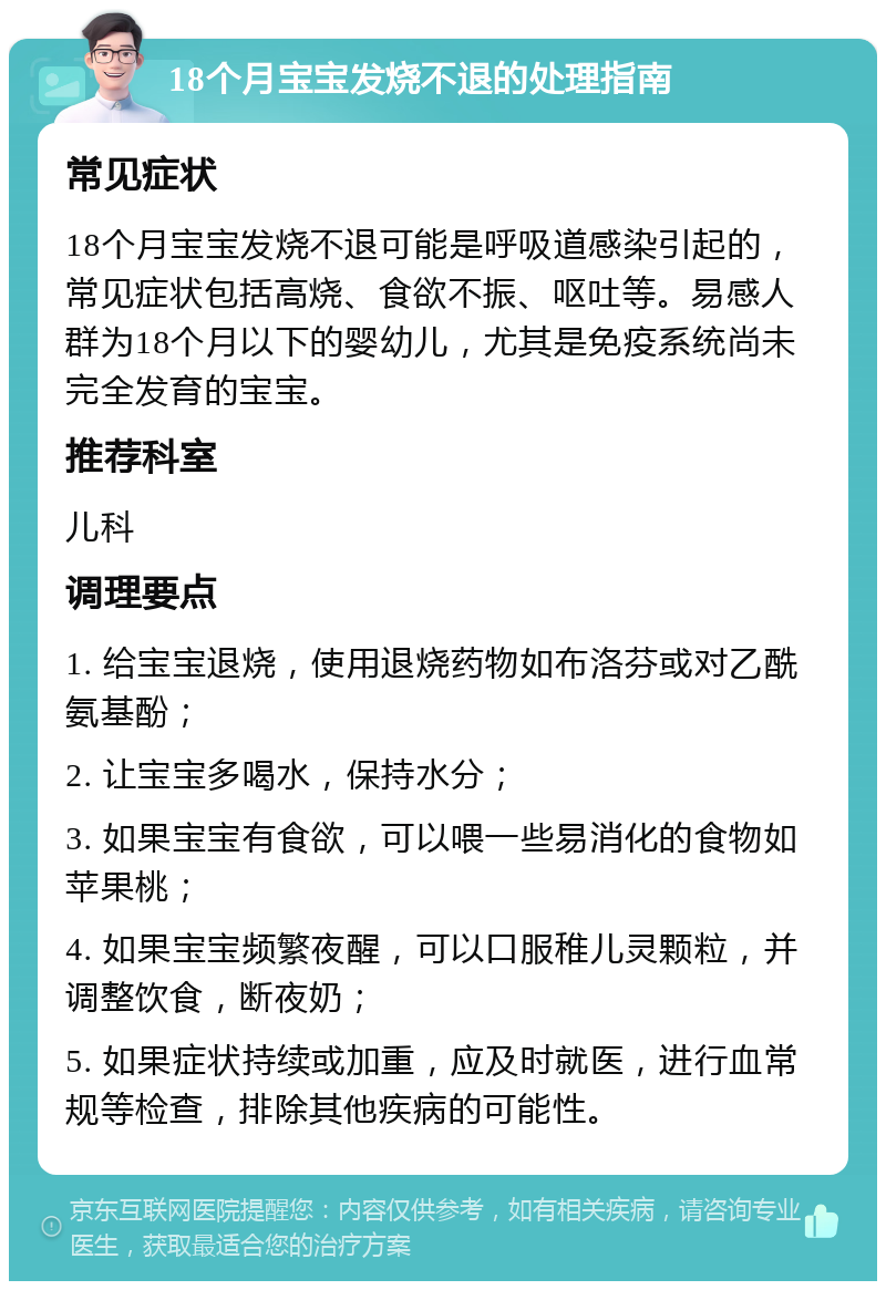 18个月宝宝发烧不退的处理指南 常见症状 18个月宝宝发烧不退可能是呼吸道感染引起的，常见症状包括高烧、食欲不振、呕吐等。易感人群为18个月以下的婴幼儿，尤其是免疫系统尚未完全发育的宝宝。 推荐科室 儿科 调理要点 1. 给宝宝退烧，使用退烧药物如布洛芬或对乙酰氨基酚； 2. 让宝宝多喝水，保持水分； 3. 如果宝宝有食欲，可以喂一些易消化的食物如苹果桃； 4. 如果宝宝频繁夜醒，可以口服稚儿灵颗粒，并调整饮食，断夜奶； 5. 如果症状持续或加重，应及时就医，进行血常规等检查，排除其他疾病的可能性。