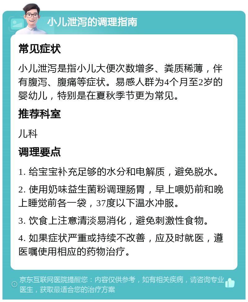 小儿泄泻的调理指南 常见症状 小儿泄泻是指小儿大便次数增多、粪质稀薄，伴有腹泻、腹痛等症状。易感人群为4个月至2岁的婴幼儿，特别是在夏秋季节更为常见。 推荐科室 儿科 调理要点 1. 给宝宝补充足够的水分和电解质，避免脱水。 2. 使用奶味益生菌粉调理肠胃，早上喂奶前和晚上睡觉前各一袋，37度以下温水冲服。 3. 饮食上注意清淡易消化，避免刺激性食物。 4. 如果症状严重或持续不改善，应及时就医，遵医嘱使用相应的药物治疗。