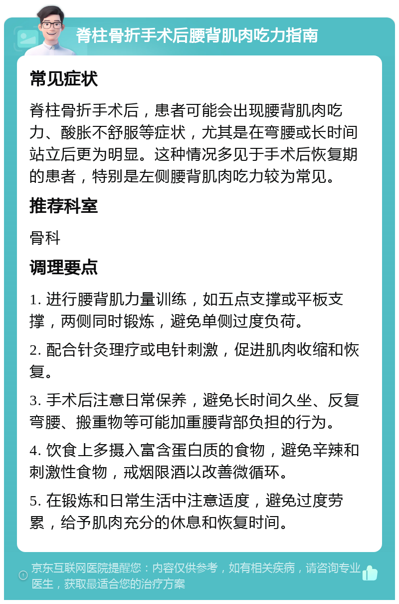 脊柱骨折手术后腰背肌肉吃力指南 常见症状 脊柱骨折手术后，患者可能会出现腰背肌肉吃力、酸胀不舒服等症状，尤其是在弯腰或长时间站立后更为明显。这种情况多见于手术后恢复期的患者，特别是左侧腰背肌肉吃力较为常见。 推荐科室 骨科 调理要点 1. 进行腰背肌力量训练，如五点支撑或平板支撑，两侧同时锻炼，避免单侧过度负荷。 2. 配合针灸理疗或电针刺激，促进肌肉收缩和恢复。 3. 手术后注意日常保养，避免长时间久坐、反复弯腰、搬重物等可能加重腰背部负担的行为。 4. 饮食上多摄入富含蛋白质的食物，避免辛辣和刺激性食物，戒烟限酒以改善微循环。 5. 在锻炼和日常生活中注意适度，避免过度劳累，给予肌肉充分的休息和恢复时间。