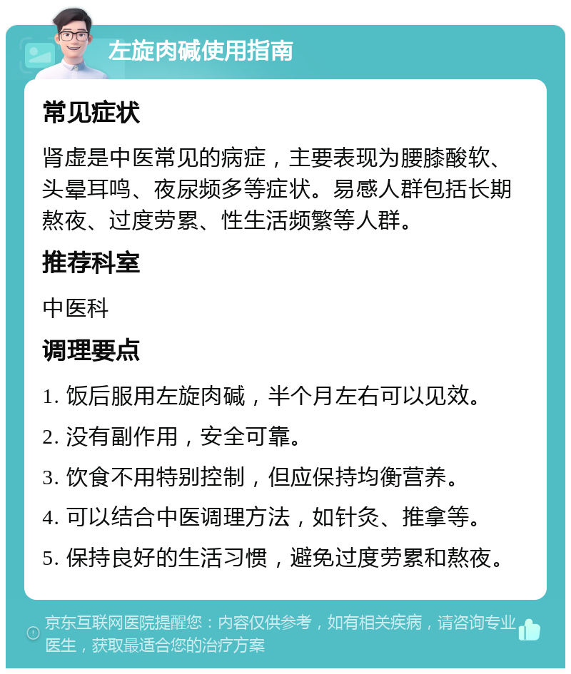 左旋肉碱使用指南 常见症状 肾虚是中医常见的病症，主要表现为腰膝酸软、头晕耳鸣、夜尿频多等症状。易感人群包括长期熬夜、过度劳累、性生活频繁等人群。 推荐科室 中医科 调理要点 1. 饭后服用左旋肉碱，半个月左右可以见效。 2. 没有副作用，安全可靠。 3. 饮食不用特别控制，但应保持均衡营养。 4. 可以结合中医调理方法，如针灸、推拿等。 5. 保持良好的生活习惯，避免过度劳累和熬夜。