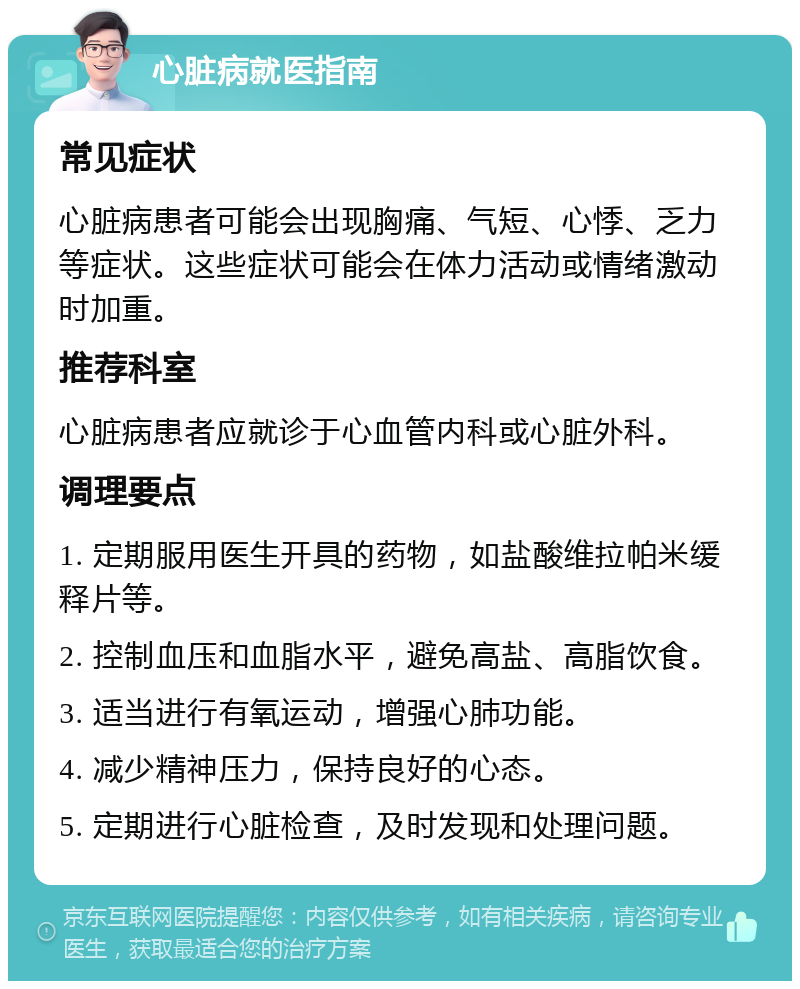 心脏病就医指南 常见症状 心脏病患者可能会出现胸痛、气短、心悸、乏力等症状。这些症状可能会在体力活动或情绪激动时加重。 推荐科室 心脏病患者应就诊于心血管内科或心脏外科。 调理要点 1. 定期服用医生开具的药物，如盐酸维拉帕米缓释片等。 2. 控制血压和血脂水平，避免高盐、高脂饮食。 3. 适当进行有氧运动，增强心肺功能。 4. 减少精神压力，保持良好的心态。 5. 定期进行心脏检查，及时发现和处理问题。