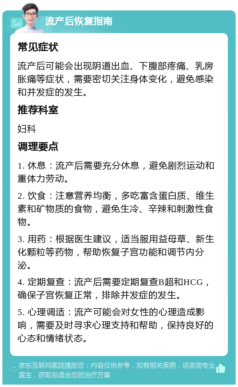 流产后恢复指南 常见症状 流产后可能会出现阴道出血、下腹部疼痛、乳房胀痛等症状，需要密切关注身体变化，避免感染和并发症的发生。 推荐科室 妇科 调理要点 1. 休息：流产后需要充分休息，避免剧烈运动和重体力劳动。 2. 饮食：注意营养均衡，多吃富含蛋白质、维生素和矿物质的食物，避免生冷、辛辣和刺激性食物。 3. 用药：根据医生建议，适当服用益母草、新生化颗粒等药物，帮助恢复子宫功能和调节内分泌。 4. 定期复查：流产后需要定期复查B超和HCG，确保子宫恢复正常，排除并发症的发生。 5. 心理调适：流产可能会对女性的心理造成影响，需要及时寻求心理支持和帮助，保持良好的心态和情绪状态。