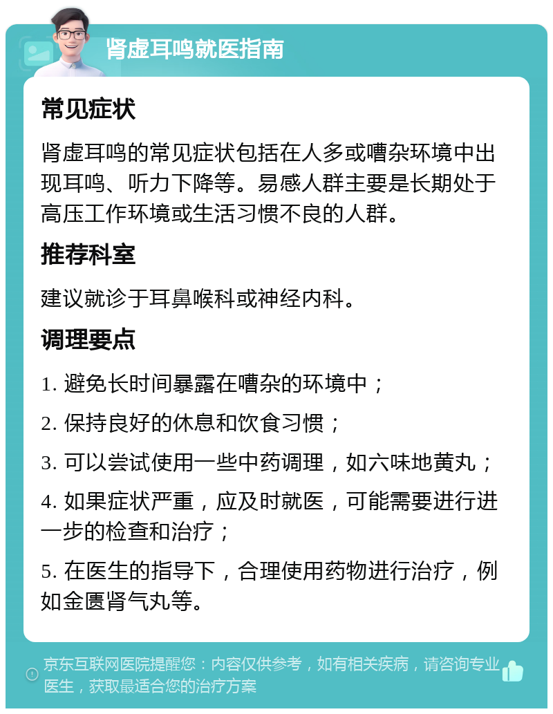 肾虚耳鸣就医指南 常见症状 肾虚耳鸣的常见症状包括在人多或嘈杂环境中出现耳鸣、听力下降等。易感人群主要是长期处于高压工作环境或生活习惯不良的人群。 推荐科室 建议就诊于耳鼻喉科或神经内科。 调理要点 1. 避免长时间暴露在嘈杂的环境中； 2. 保持良好的休息和饮食习惯； 3. 可以尝试使用一些中药调理，如六味地黄丸； 4. 如果症状严重，应及时就医，可能需要进行进一步的检查和治疗； 5. 在医生的指导下，合理使用药物进行治疗，例如金匮肾气丸等。