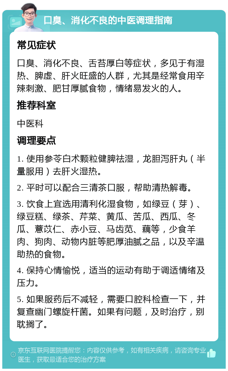 口臭、消化不良的中医调理指南 常见症状 口臭、消化不良、舌苔厚白等症状，多见于有湿热、脾虚、肝火旺盛的人群，尤其是经常食用辛辣刺激、肥甘厚腻食物，情绪易发火的人。 推荐科室 中医科 调理要点 1. 使用参苓白术颗粒健脾祛湿，龙胆泻肝丸（半量服用）去肝火湿热。 2. 平时可以配合三清茶口服，帮助清热解毒。 3. 饮食上宜选用清利化湿食物，如绿豆（芽）、绿豆糕、绿茶、芹菜、黄瓜、苦瓜、西瓜、冬瓜、薏苡仁、赤小豆、马齿苋、藕等，少食羊肉、狗肉、动物内脏等肥厚油腻之品，以及辛温助热的食物。 4. 保持心情愉悦，适当的运动有助于调适情绪及压力。 5. 如果服药后不减轻，需要口腔科检查一下，并复查幽门螺旋杆菌。如果有问题，及时治疗，别耽搁了。