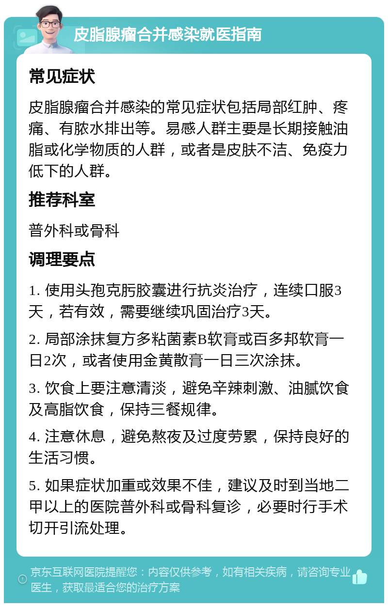 皮脂腺瘤合并感染就医指南 常见症状 皮脂腺瘤合并感染的常见症状包括局部红肿、疼痛、有脓水排出等。易感人群主要是长期接触油脂或化学物质的人群，或者是皮肤不洁、免疫力低下的人群。 推荐科室 普外科或骨科 调理要点 1. 使用头孢克肟胶囊进行抗炎治疗，连续口服3天，若有效，需要继续巩固治疗3天。 2. 局部涂抹复方多粘菌素B软膏或百多邦软膏一日2次，或者使用金黄散膏一日三次涂抹。 3. 饮食上要注意清淡，避免辛辣刺激、油腻饮食及高脂饮食，保持三餐规律。 4. 注意休息，避免熬夜及过度劳累，保持良好的生活习惯。 5. 如果症状加重或效果不佳，建议及时到当地二甲以上的医院普外科或骨科复诊，必要时行手术切开引流处理。