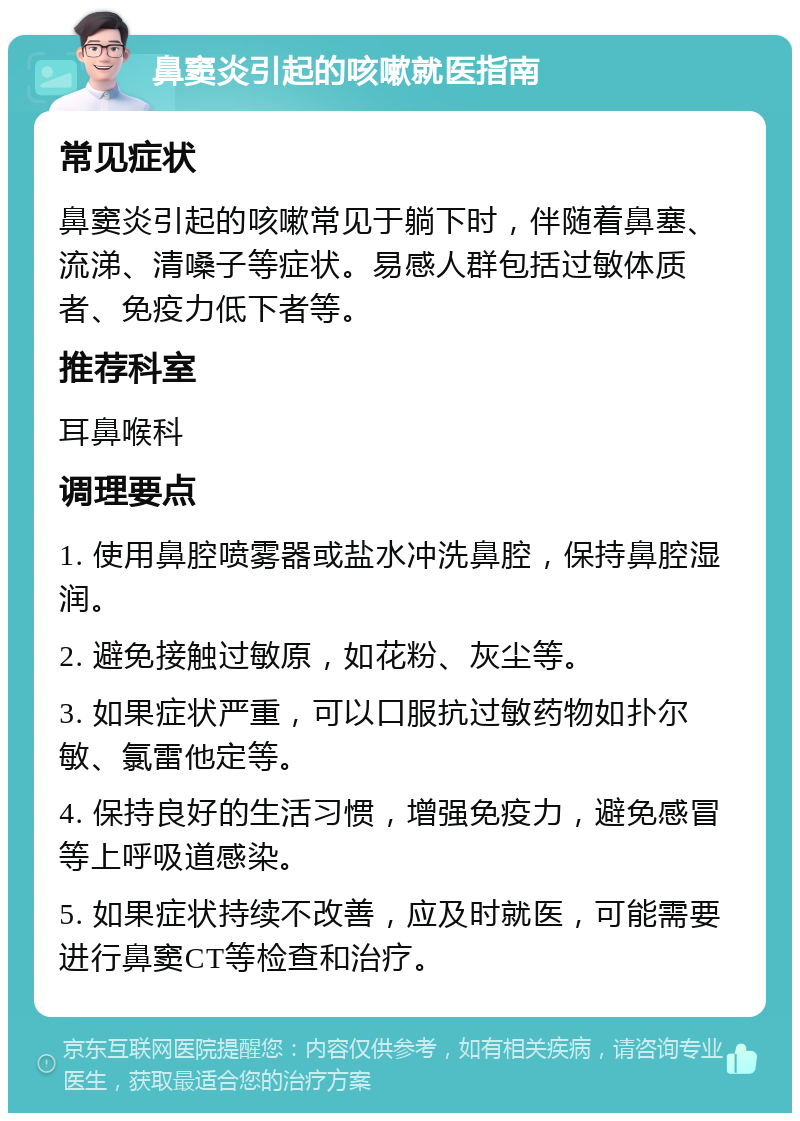 鼻窦炎引起的咳嗽就医指南 常见症状 鼻窦炎引起的咳嗽常见于躺下时，伴随着鼻塞、流涕、清嗓子等症状。易感人群包括过敏体质者、免疫力低下者等。 推荐科室 耳鼻喉科 调理要点 1. 使用鼻腔喷雾器或盐水冲洗鼻腔，保持鼻腔湿润。 2. 避免接触过敏原，如花粉、灰尘等。 3. 如果症状严重，可以口服抗过敏药物如扑尔敏、氯雷他定等。 4. 保持良好的生活习惯，增强免疫力，避免感冒等上呼吸道感染。 5. 如果症状持续不改善，应及时就医，可能需要进行鼻窦CT等检查和治疗。