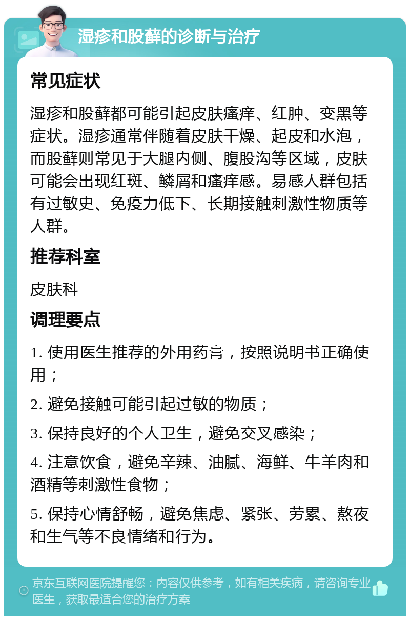 湿疹和股藓的诊断与治疗 常见症状 湿疹和股藓都可能引起皮肤瘙痒、红肿、变黑等症状。湿疹通常伴随着皮肤干燥、起皮和水泡，而股藓则常见于大腿内侧、腹股沟等区域，皮肤可能会出现红斑、鳞屑和瘙痒感。易感人群包括有过敏史、免疫力低下、长期接触刺激性物质等人群。 推荐科室 皮肤科 调理要点 1. 使用医生推荐的外用药膏，按照说明书正确使用； 2. 避免接触可能引起过敏的物质； 3. 保持良好的个人卫生，避免交叉感染； 4. 注意饮食，避免辛辣、油腻、海鲜、牛羊肉和酒精等刺激性食物； 5. 保持心情舒畅，避免焦虑、紧张、劳累、熬夜和生气等不良情绪和行为。