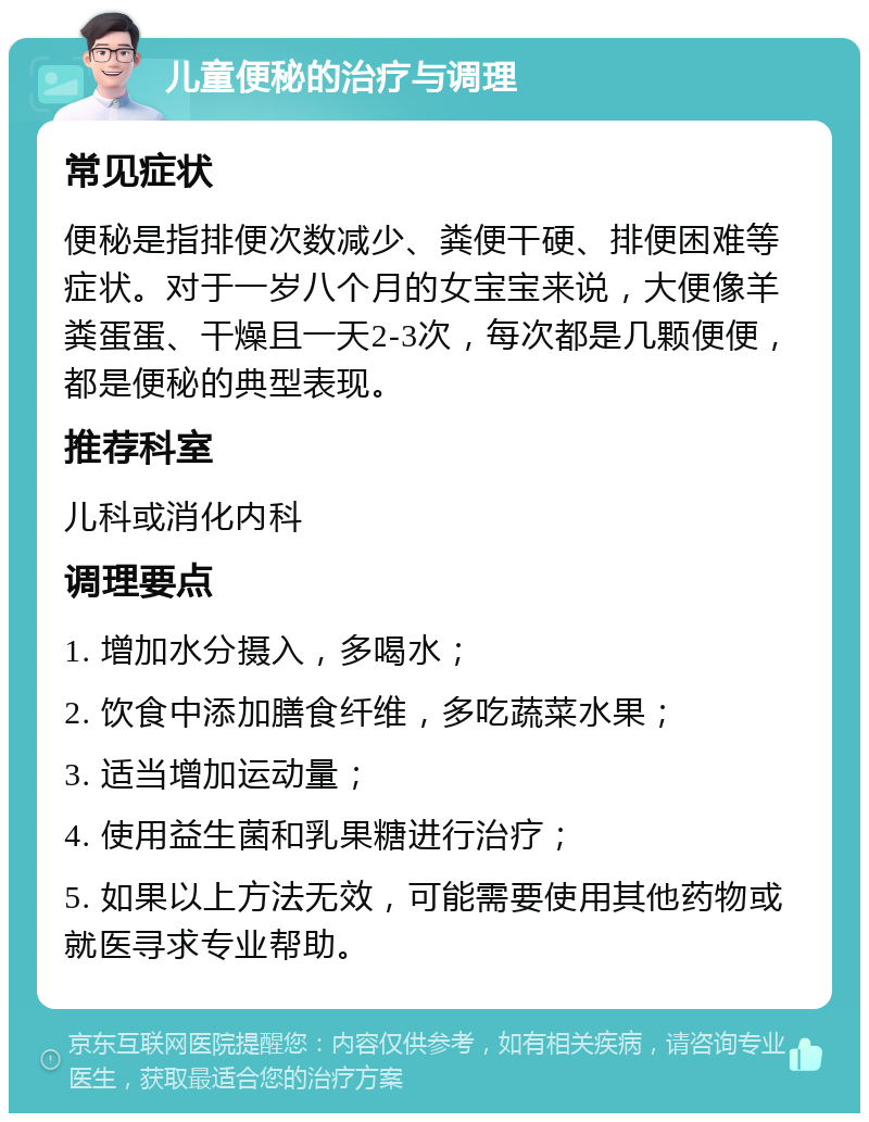 儿童便秘的治疗与调理 常见症状 便秘是指排便次数减少、粪便干硬、排便困难等症状。对于一岁八个月的女宝宝来说，大便像羊粪蛋蛋、干燥且一天2-3次，每次都是几颗便便，都是便秘的典型表现。 推荐科室 儿科或消化内科 调理要点 1. 增加水分摄入，多喝水； 2. 饮食中添加膳食纤维，多吃蔬菜水果； 3. 适当增加运动量； 4. 使用益生菌和乳果糖进行治疗； 5. 如果以上方法无效，可能需要使用其他药物或就医寻求专业帮助。