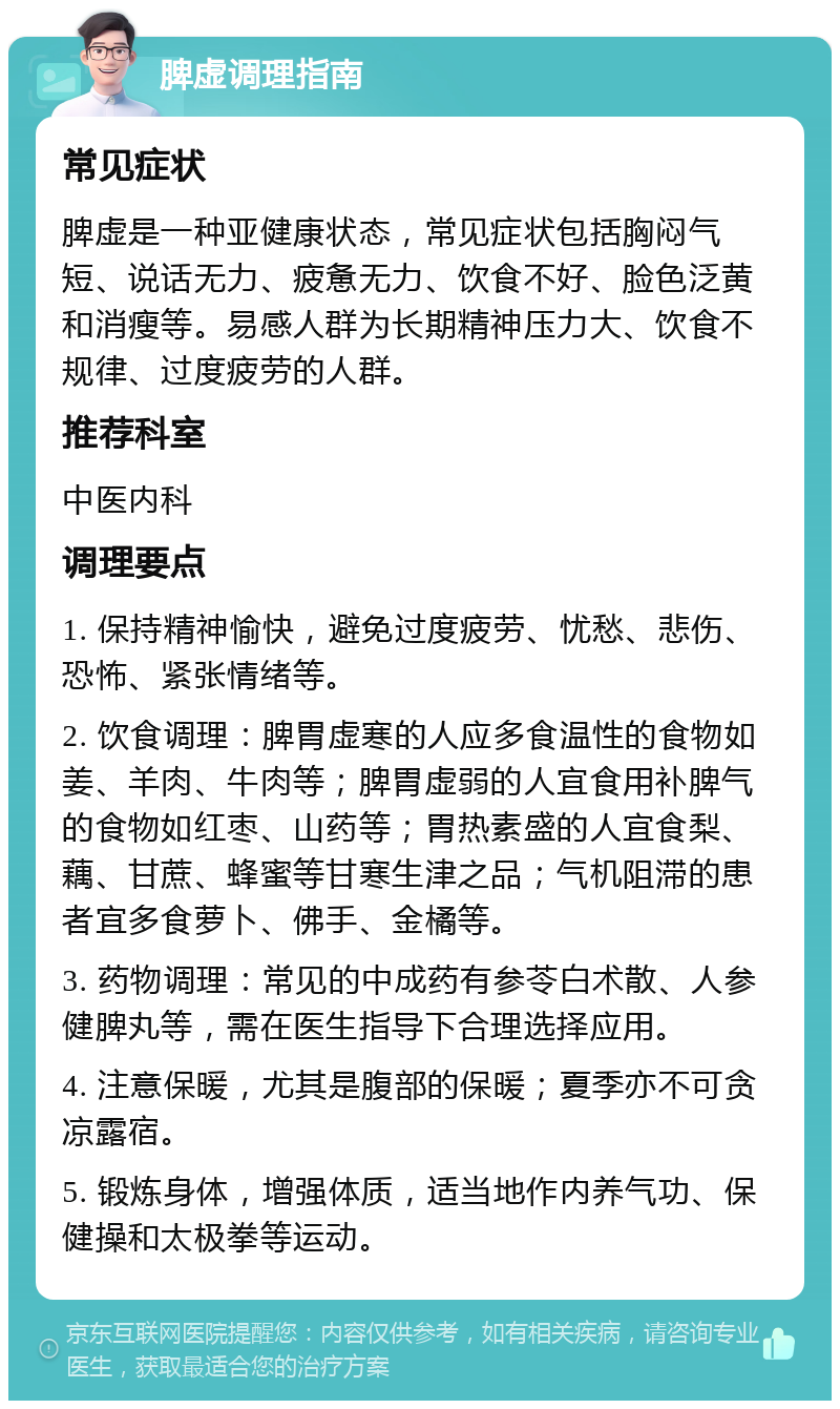 脾虚调理指南 常见症状 脾虚是一种亚健康状态，常见症状包括胸闷气短、说话无力、疲惫无力、饮食不好、脸色泛黄和消瘦等。易感人群为长期精神压力大、饮食不规律、过度疲劳的人群。 推荐科室 中医内科 调理要点 1. 保持精神愉快，避免过度疲劳、忧愁、悲伤、恐怖、紧张情绪等。 2. 饮食调理：脾胃虚寒的人应多食温性的食物如姜、羊肉、牛肉等；脾胃虚弱的人宜食用补脾气的食物如红枣、山药等；胃热素盛的人宜食梨、藕、甘蔗、蜂蜜等甘寒生津之品；气机阻滞的患者宜多食萝卜、佛手、金橘等。 3. 药物调理：常见的中成药有参苓白术散、人参健脾丸等，需在医生指导下合理选择应用。 4. 注意保暖，尤其是腹部的保暖；夏季亦不可贪凉露宿。 5. 锻炼身体，增强体质，适当地作内养气功、保健操和太极拳等运动。