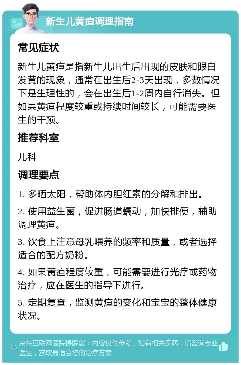 新生儿黄疸调理指南 常见症状 新生儿黄疸是指新生儿出生后出现的皮肤和眼白发黄的现象，通常在出生后2-3天出现，多数情况下是生理性的，会在出生后1-2周内自行消失。但如果黄疸程度较重或持续时间较长，可能需要医生的干预。 推荐科室 儿科 调理要点 1. 多晒太阳，帮助体内胆红素的分解和排出。 2. 使用益生菌，促进肠道蠕动，加快排便，辅助调理黄疸。 3. 饮食上注意母乳喂养的频率和质量，或者选择适合的配方奶粉。 4. 如果黄疸程度较重，可能需要进行光疗或药物治疗，应在医生的指导下进行。 5. 定期复查，监测黄疸的变化和宝宝的整体健康状况。