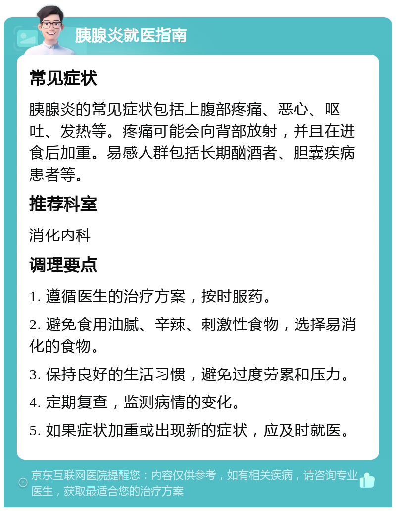 胰腺炎就医指南 常见症状 胰腺炎的常见症状包括上腹部疼痛、恶心、呕吐、发热等。疼痛可能会向背部放射，并且在进食后加重。易感人群包括长期酗酒者、胆囊疾病患者等。 推荐科室 消化内科 调理要点 1. 遵循医生的治疗方案，按时服药。 2. 避免食用油腻、辛辣、刺激性食物，选择易消化的食物。 3. 保持良好的生活习惯，避免过度劳累和压力。 4. 定期复查，监测病情的变化。 5. 如果症状加重或出现新的症状，应及时就医。