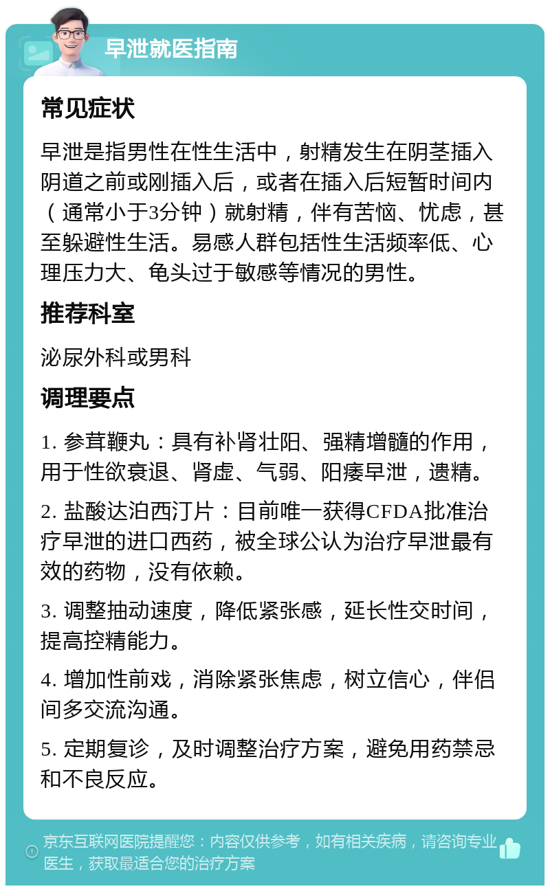 早泄就医指南 常见症状 早泄是指男性在性生活中，射精发生在阴茎插入阴道之前或刚插入后，或者在插入后短暂时间内（通常小于3分钟）就射精，伴有苦恼、忧虑，甚至躲避性生活。易感人群包括性生活频率低、心理压力大、龟头过于敏感等情况的男性。 推荐科室 泌尿外科或男科 调理要点 1. 参茸鞭丸：具有补肾壮阳、强精增髓的作用，用于性欲衰退、肾虚、气弱、阳痿早泄，遗精。 2. 盐酸达泊西汀片：目前唯一获得CFDA批准治疗早泄的进口西药，被全球公认为治疗早泄最有效的药物，没有依赖。 3. 调整抽动速度，降低紧张感，延长性交时间，提高控精能力。 4. 增加性前戏，消除紧张焦虑，树立信心，伴侣间多交流沟通。 5. 定期复诊，及时调整治疗方案，避免用药禁忌和不良反应。