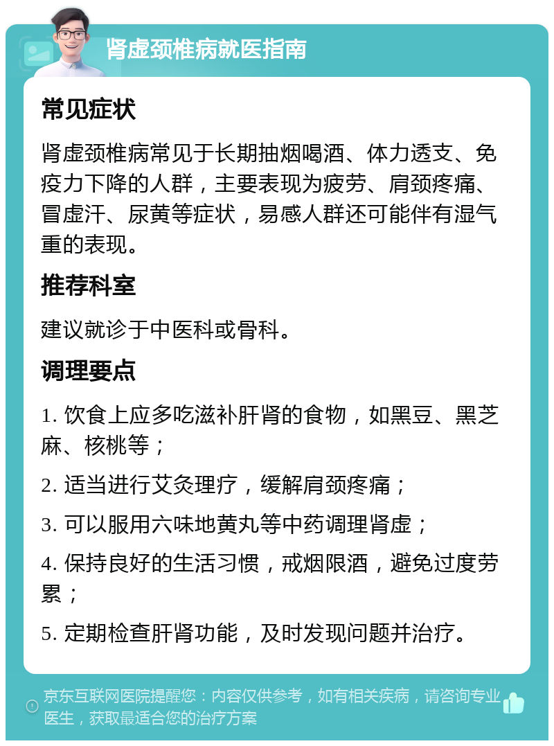 肾虚颈椎病就医指南 常见症状 肾虚颈椎病常见于长期抽烟喝酒、体力透支、免疫力下降的人群，主要表现为疲劳、肩颈疼痛、冒虚汗、尿黄等症状，易感人群还可能伴有湿气重的表现。 推荐科室 建议就诊于中医科或骨科。 调理要点 1. 饮食上应多吃滋补肝肾的食物，如黑豆、黑芝麻、核桃等； 2. 适当进行艾灸理疗，缓解肩颈疼痛； 3. 可以服用六味地黄丸等中药调理肾虚； 4. 保持良好的生活习惯，戒烟限酒，避免过度劳累； 5. 定期检查肝肾功能，及时发现问题并治疗。