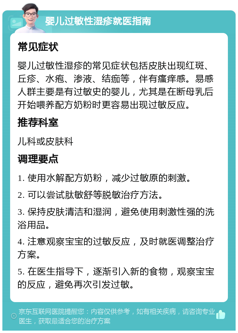 婴儿过敏性湿疹就医指南 常见症状 婴儿过敏性湿疹的常见症状包括皮肤出现红斑、丘疹、水疱、渗液、结痂等，伴有瘙痒感。易感人群主要是有过敏史的婴儿，尤其是在断母乳后开始喂养配方奶粉时更容易出现过敏反应。 推荐科室 儿科或皮肤科 调理要点 1. 使用水解配方奶粉，减少过敏原的刺激。 2. 可以尝试肽敏舒等脱敏治疗方法。 3. 保持皮肤清洁和湿润，避免使用刺激性强的洗浴用品。 4. 注意观察宝宝的过敏反应，及时就医调整治疗方案。 5. 在医生指导下，逐渐引入新的食物，观察宝宝的反应，避免再次引发过敏。