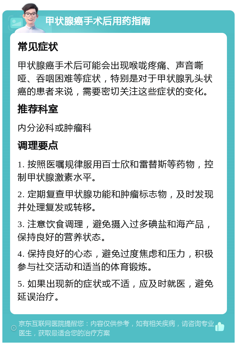 甲状腺癌手术后用药指南 常见症状 甲状腺癌手术后可能会出现喉咙疼痛、声音嘶哑、吞咽困难等症状，特别是对于甲状腺乳头状癌的患者来说，需要密切关注这些症状的变化。 推荐科室 内分泌科或肿瘤科 调理要点 1. 按照医嘱规律服用百士欣和雷替斯等药物，控制甲状腺激素水平。 2. 定期复查甲状腺功能和肿瘤标志物，及时发现并处理复发或转移。 3. 注意饮食调理，避免摄入过多碘盐和海产品，保持良好的营养状态。 4. 保持良好的心态，避免过度焦虑和压力，积极参与社交活动和适当的体育锻炼。 5. 如果出现新的症状或不适，应及时就医，避免延误治疗。