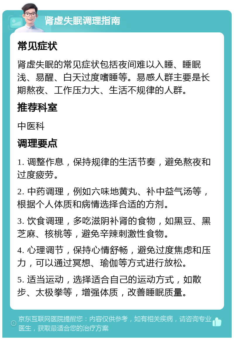 肾虚失眠调理指南 常见症状 肾虚失眠的常见症状包括夜间难以入睡、睡眠浅、易醒、白天过度嗜睡等。易感人群主要是长期熬夜、工作压力大、生活不规律的人群。 推荐科室 中医科 调理要点 1. 调整作息，保持规律的生活节奏，避免熬夜和过度疲劳。 2. 中药调理，例如六味地黄丸、补中益气汤等，根据个人体质和病情选择合适的方剂。 3. 饮食调理，多吃滋阴补肾的食物，如黑豆、黑芝麻、核桃等，避免辛辣刺激性食物。 4. 心理调节，保持心情舒畅，避免过度焦虑和压力，可以通过冥想、瑜伽等方式进行放松。 5. 适当运动，选择适合自己的运动方式，如散步、太极拳等，增强体质，改善睡眠质量。