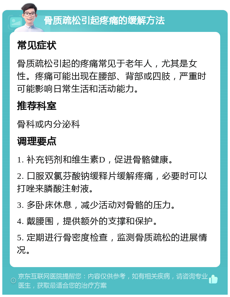 骨质疏松引起疼痛的缓解方法 常见症状 骨质疏松引起的疼痛常见于老年人，尤其是女性。疼痛可能出现在腰部、背部或四肢，严重时可能影响日常生活和活动能力。 推荐科室 骨科或内分泌科 调理要点 1. 补充钙剂和维生素D，促进骨骼健康。 2. 口服双氯芬酸钠缓释片缓解疼痛，必要时可以打唑来膦酸注射液。 3. 多卧床休息，减少活动对骨骼的压力。 4. 戴腰围，提供额外的支撑和保护。 5. 定期进行骨密度检查，监测骨质疏松的进展情况。