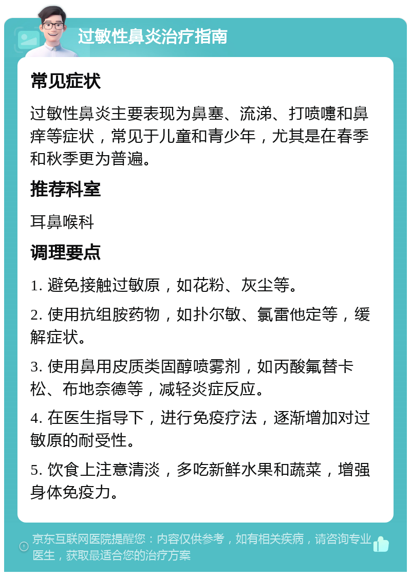 过敏性鼻炎治疗指南 常见症状 过敏性鼻炎主要表现为鼻塞、流涕、打喷嚏和鼻痒等症状，常见于儿童和青少年，尤其是在春季和秋季更为普遍。 推荐科室 耳鼻喉科 调理要点 1. 避免接触过敏原，如花粉、灰尘等。 2. 使用抗组胺药物，如扑尔敏、氯雷他定等，缓解症状。 3. 使用鼻用皮质类固醇喷雾剂，如丙酸氟替卡松、布地奈德等，减轻炎症反应。 4. 在医生指导下，进行免疫疗法，逐渐增加对过敏原的耐受性。 5. 饮食上注意清淡，多吃新鲜水果和蔬菜，增强身体免疫力。