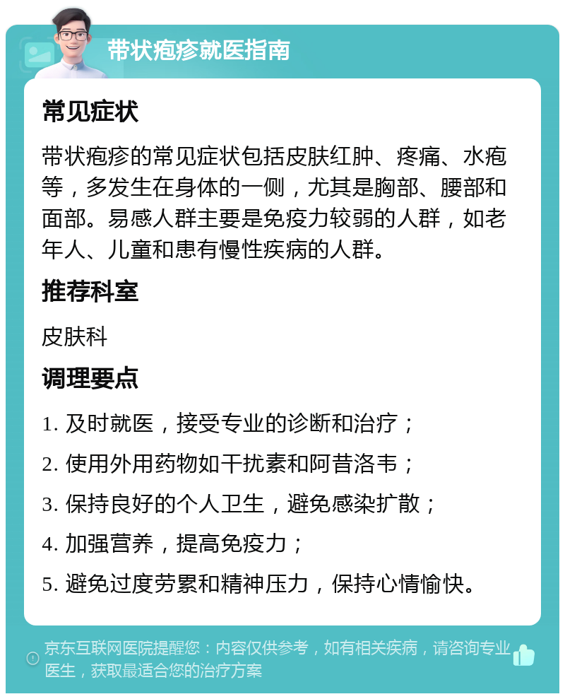 带状疱疹就医指南 常见症状 带状疱疹的常见症状包括皮肤红肿、疼痛、水疱等，多发生在身体的一侧，尤其是胸部、腰部和面部。易感人群主要是免疫力较弱的人群，如老年人、儿童和患有慢性疾病的人群。 推荐科室 皮肤科 调理要点 1. 及时就医，接受专业的诊断和治疗； 2. 使用外用药物如干扰素和阿昔洛韦； 3. 保持良好的个人卫生，避免感染扩散； 4. 加强营养，提高免疫力； 5. 避免过度劳累和精神压力，保持心情愉快。