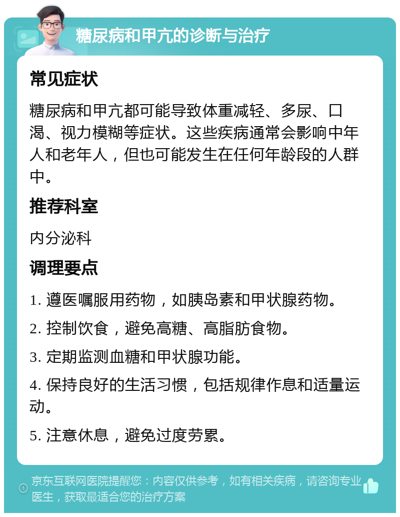 糖尿病和甲亢的诊断与治疗 常见症状 糖尿病和甲亢都可能导致体重减轻、多尿、口渴、视力模糊等症状。这些疾病通常会影响中年人和老年人，但也可能发生在任何年龄段的人群中。 推荐科室 内分泌科 调理要点 1. 遵医嘱服用药物，如胰岛素和甲状腺药物。 2. 控制饮食，避免高糖、高脂肪食物。 3. 定期监测血糖和甲状腺功能。 4. 保持良好的生活习惯，包括规律作息和适量运动。 5. 注意休息，避免过度劳累。