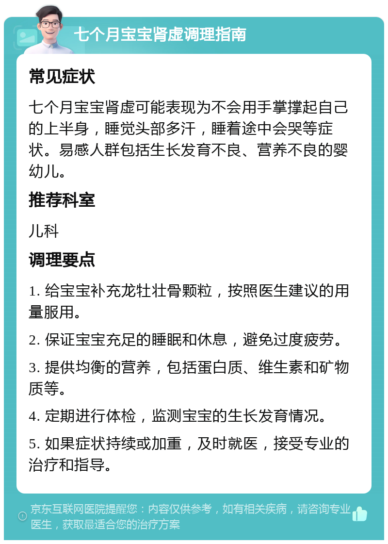 七个月宝宝肾虚调理指南 常见症状 七个月宝宝肾虚可能表现为不会用手掌撑起自己的上半身，睡觉头部多汗，睡着途中会哭等症状。易感人群包括生长发育不良、营养不良的婴幼儿。 推荐科室 儿科 调理要点 1. 给宝宝补充龙牡壮骨颗粒，按照医生建议的用量服用。 2. 保证宝宝充足的睡眠和休息，避免过度疲劳。 3. 提供均衡的营养，包括蛋白质、维生素和矿物质等。 4. 定期进行体检，监测宝宝的生长发育情况。 5. 如果症状持续或加重，及时就医，接受专业的治疗和指导。