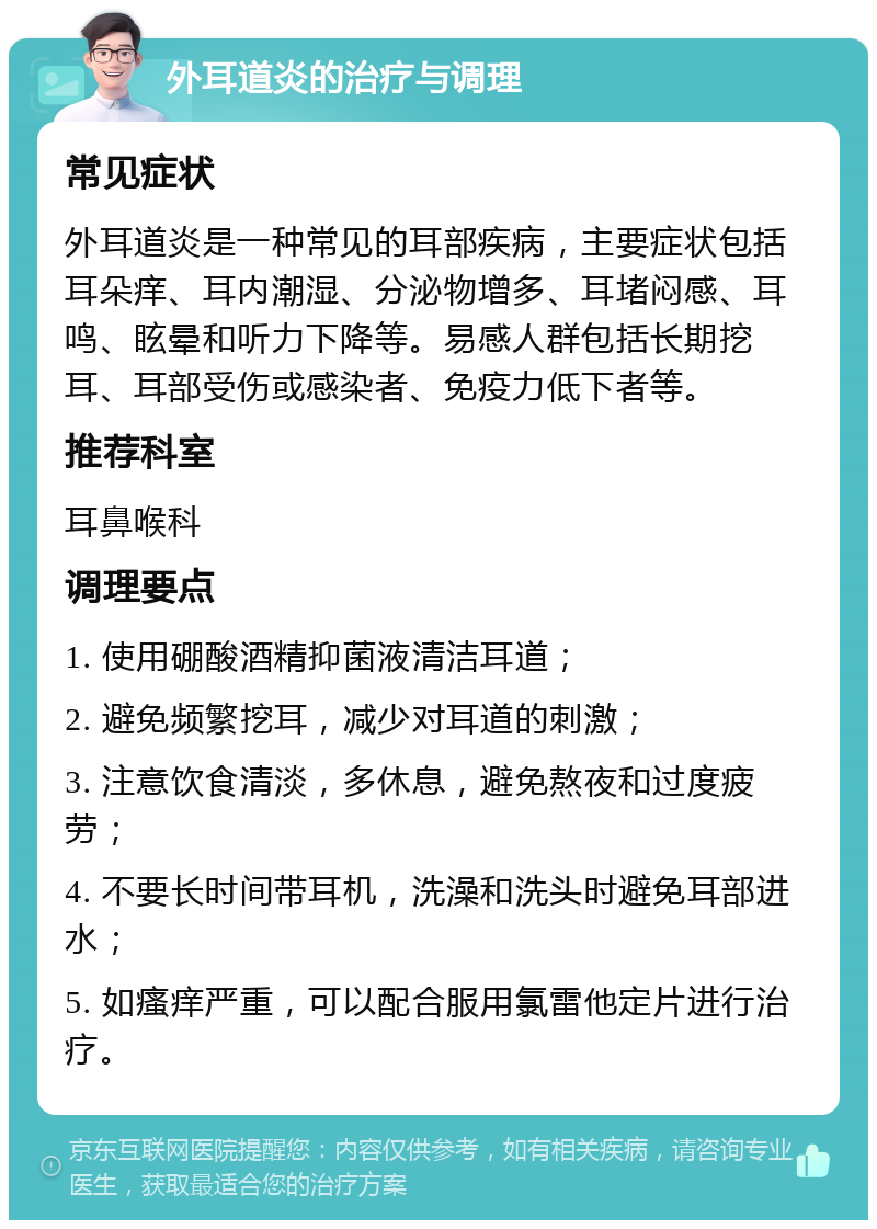 外耳道炎的治疗与调理 常见症状 外耳道炎是一种常见的耳部疾病，主要症状包括耳朵痒、耳内潮湿、分泌物增多、耳堵闷感、耳鸣、眩晕和听力下降等。易感人群包括长期挖耳、耳部受伤或感染者、免疫力低下者等。 推荐科室 耳鼻喉科 调理要点 1. 使用硼酸酒精抑菌液清洁耳道； 2. 避免频繁挖耳，减少对耳道的刺激； 3. 注意饮食清淡，多休息，避免熬夜和过度疲劳； 4. 不要长时间带耳机，洗澡和洗头时避免耳部进水； 5. 如瘙痒严重，可以配合服用氯雷他定片进行治疗。