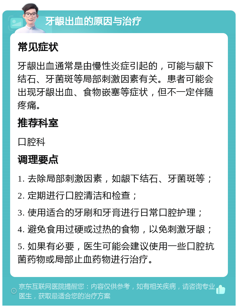 牙龈出血的原因与治疗 常见症状 牙龈出血通常是由慢性炎症引起的，可能与龈下结石、牙菌斑等局部刺激因素有关。患者可能会出现牙龈出血、食物嵌塞等症状，但不一定伴随疼痛。 推荐科室 口腔科 调理要点 1. 去除局部刺激因素，如龈下结石、牙菌斑等； 2. 定期进行口腔清洁和检查； 3. 使用适合的牙刷和牙膏进行日常口腔护理； 4. 避免食用过硬或过热的食物，以免刺激牙龈； 5. 如果有必要，医生可能会建议使用一些口腔抗菌药物或局部止血药物进行治疗。