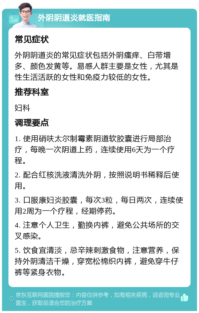 外阴阴道炎就医指南 常见症状 外阴阴道炎的常见症状包括外阴瘙痒、白带增多、颜色发黄等。易感人群主要是女性，尤其是性生活活跃的女性和免疫力较低的女性。 推荐科室 妇科 调理要点 1. 使用硝呋太尔制霉素阴道软胶囊进行局部治疗，每晚一次阴道上药，连续使用6天为一个疗程。 2. 配合红核洗液清洗外阴，按照说明书稀释后使用。 3. 口服康妇炎胶囊，每次3粒，每日两次，连续使用2周为一个疗程，经期停药。 4. 注意个人卫生，勤换内裤，避免公共场所的交叉感染。 5. 饮食宜清淡，忌辛辣刺激食物，注意营养，保持外阴清洁干燥，穿宽松棉织内裤，避免穿牛仔裤等紧身衣物。