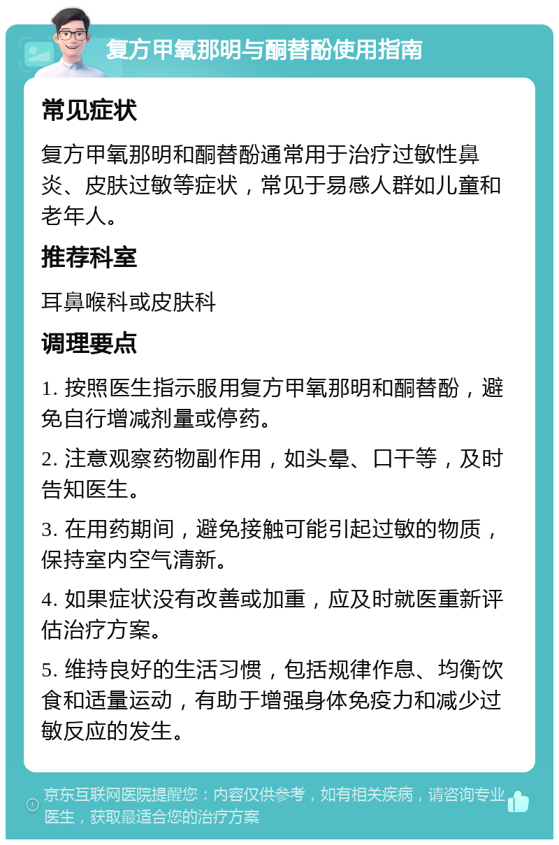 复方甲氧那明与酮替酚使用指南 常见症状 复方甲氧那明和酮替酚通常用于治疗过敏性鼻炎、皮肤过敏等症状，常见于易感人群如儿童和老年人。 推荐科室 耳鼻喉科或皮肤科 调理要点 1. 按照医生指示服用复方甲氧那明和酮替酚，避免自行增减剂量或停药。 2. 注意观察药物副作用，如头晕、口干等，及时告知医生。 3. 在用药期间，避免接触可能引起过敏的物质，保持室内空气清新。 4. 如果症状没有改善或加重，应及时就医重新评估治疗方案。 5. 维持良好的生活习惯，包括规律作息、均衡饮食和适量运动，有助于增强身体免疫力和减少过敏反应的发生。