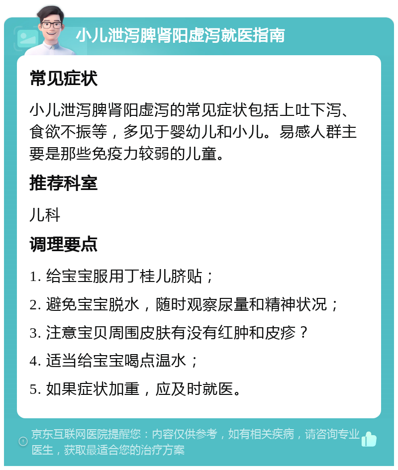 小儿泄泻脾肾阳虚泻就医指南 常见症状 小儿泄泻脾肾阳虚泻的常见症状包括上吐下泻、食欲不振等，多见于婴幼儿和小儿。易感人群主要是那些免疫力较弱的儿童。 推荐科室 儿科 调理要点 1. 给宝宝服用丁桂儿脐贴； 2. 避免宝宝脱水，随时观察尿量和精神状况； 3. 注意宝贝周围皮肤有没有红肿和皮疹？ 4. 适当给宝宝喝点温水； 5. 如果症状加重，应及时就医。