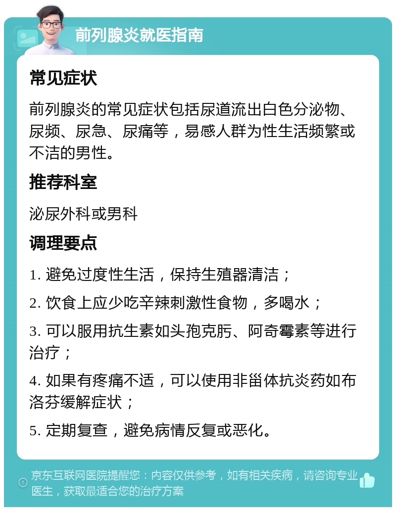 前列腺炎就医指南 常见症状 前列腺炎的常见症状包括尿道流出白色分泌物、尿频、尿急、尿痛等，易感人群为性生活频繁或不洁的男性。 推荐科室 泌尿外科或男科 调理要点 1. 避免过度性生活，保持生殖器清洁； 2. 饮食上应少吃辛辣刺激性食物，多喝水； 3. 可以服用抗生素如头孢克肟、阿奇霉素等进行治疗； 4. 如果有疼痛不适，可以使用非甾体抗炎药如布洛芬缓解症状； 5. 定期复查，避免病情反复或恶化。