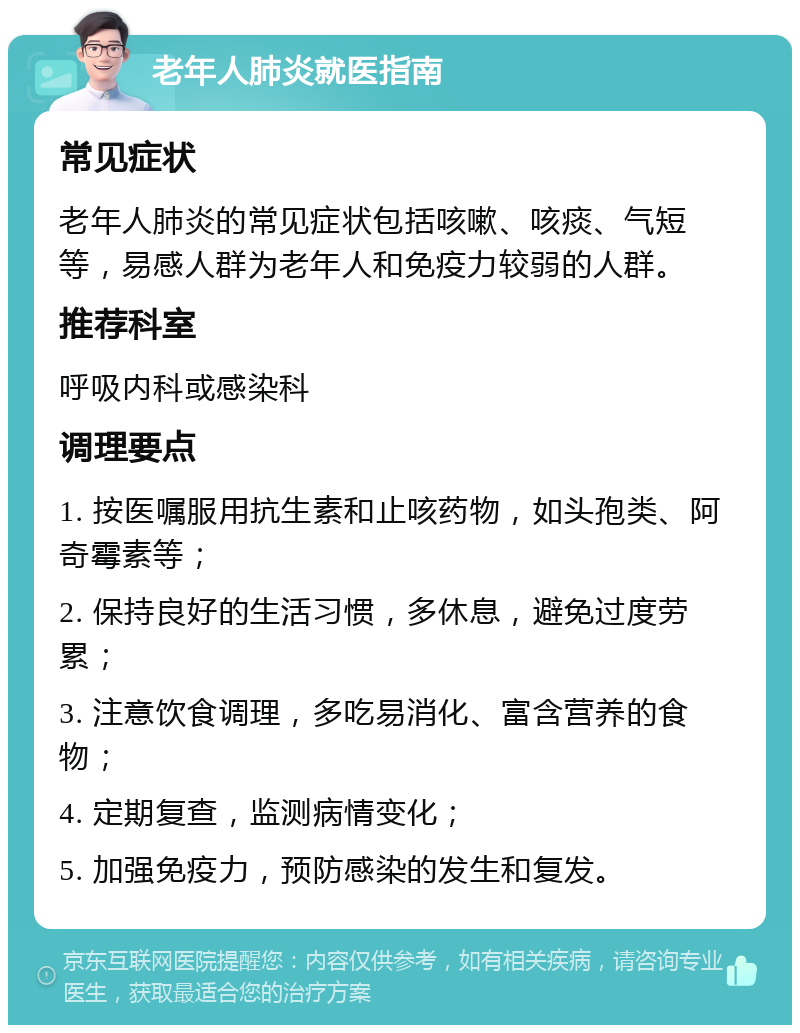 老年人肺炎就医指南 常见症状 老年人肺炎的常见症状包括咳嗽、咳痰、气短等，易感人群为老年人和免疫力较弱的人群。 推荐科室 呼吸内科或感染科 调理要点 1. 按医嘱服用抗生素和止咳药物，如头孢类、阿奇霉素等； 2. 保持良好的生活习惯，多休息，避免过度劳累； 3. 注意饮食调理，多吃易消化、富含营养的食物； 4. 定期复查，监测病情变化； 5. 加强免疫力，预防感染的发生和复发。