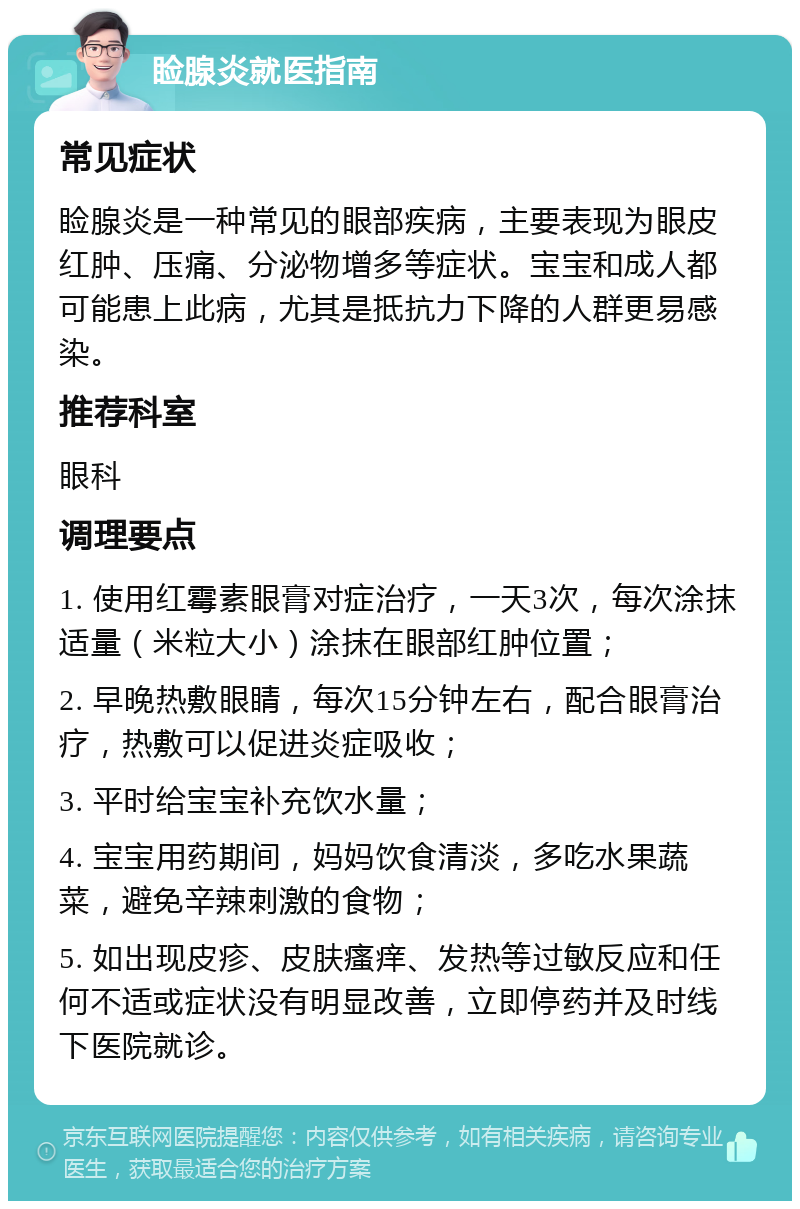 睑腺炎就医指南 常见症状 睑腺炎是一种常见的眼部疾病，主要表现为眼皮红肿、压痛、分泌物增多等症状。宝宝和成人都可能患上此病，尤其是抵抗力下降的人群更易感染。 推荐科室 眼科 调理要点 1. 使用红霉素眼膏对症治疗，一天3次，每次涂抹适量（米粒大小）涂抹在眼部红肿位置； 2. 早晚热敷眼睛，每次15分钟左右，配合眼膏治疗，热敷可以促进炎症吸收； 3. 平时给宝宝补充饮水量； 4. 宝宝用药期间，妈妈饮食清淡，多吃水果蔬菜，避免辛辣刺激的食物； 5. 如出现皮疹、皮肤瘙痒、发热等过敏反应和任何不适或症状没有明显改善，立即停药并及时线下医院就诊。