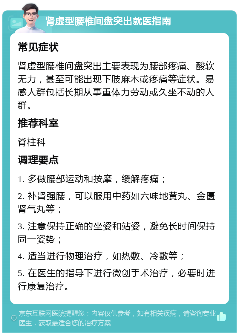 肾虚型腰椎间盘突出就医指南 常见症状 肾虚型腰椎间盘突出主要表现为腰部疼痛、酸软无力，甚至可能出现下肢麻木或疼痛等症状。易感人群包括长期从事重体力劳动或久坐不动的人群。 推荐科室 脊柱科 调理要点 1. 多做腰部运动和按摩，缓解疼痛； 2. 补肾强腰，可以服用中药如六味地黄丸、金匮肾气丸等； 3. 注意保持正确的坐姿和站姿，避免长时间保持同一姿势； 4. 适当进行物理治疗，如热敷、冷敷等； 5. 在医生的指导下进行微创手术治疗，必要时进行康复治疗。