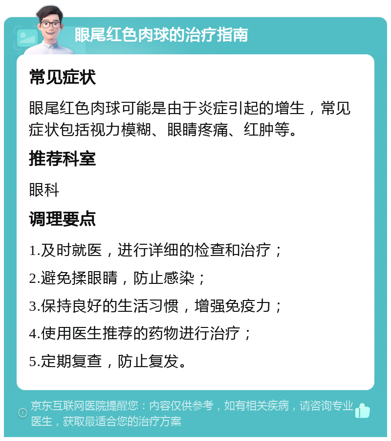 眼尾红色肉球的治疗指南 常见症状 眼尾红色肉球可能是由于炎症引起的增生，常见症状包括视力模糊、眼睛疼痛、红肿等。 推荐科室 眼科 调理要点 1.及时就医，进行详细的检查和治疗； 2.避免揉眼睛，防止感染； 3.保持良好的生活习惯，增强免疫力； 4.使用医生推荐的药物进行治疗； 5.定期复查，防止复发。