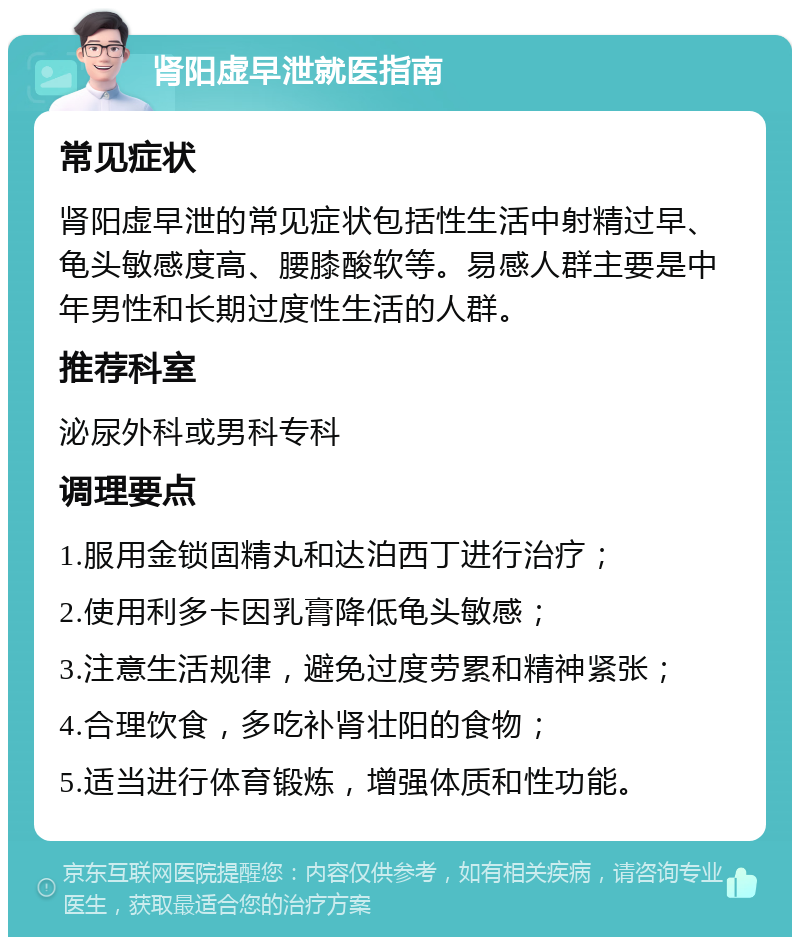 肾阳虚早泄就医指南 常见症状 肾阳虚早泄的常见症状包括性生活中射精过早、龟头敏感度高、腰膝酸软等。易感人群主要是中年男性和长期过度性生活的人群。 推荐科室 泌尿外科或男科专科 调理要点 1.服用金锁固精丸和达泊西丁进行治疗； 2.使用利多卡因乳膏降低龟头敏感； 3.注意生活规律，避免过度劳累和精神紧张； 4.合理饮食，多吃补肾壮阳的食物； 5.适当进行体育锻炼，增强体质和性功能。